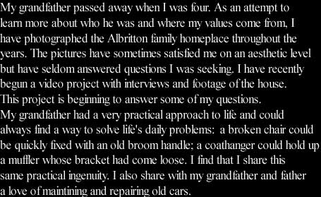 My grandfather passed away when I was four. As an attempt to 
learn more about who he was and where my values come from, I 
have photographed the Albritton family homeplace throughout the
years. The pictures have sometimes satisfied me on an aesthetic level
but have seldom answered questions I was seeking. I have recently 
begun a video project with interviews and footage of the house. 
This project is beginning to answer some of my questions. 
My grandfather had a very practical approach to life and could 
always find a way to solve life's daily problems:  a broken chair could
be quickly fixed with an old broom handle; a coathanger could hold up
a muffler whose bracket had come loose. I find that I share this
same practical ingenuity. I also share with my grandfather and father
a love of maintining and repairing old cars. 